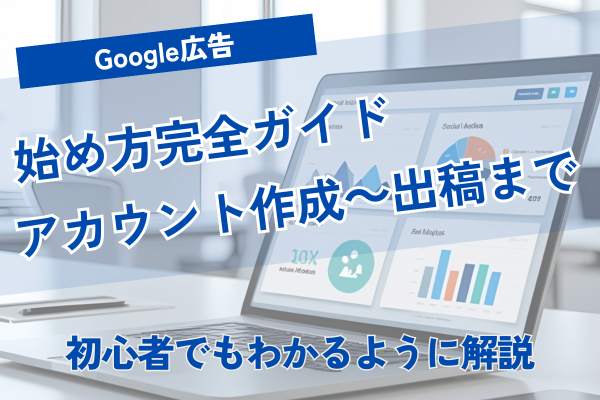 Google広告の始め方完全ガイド｜アカウント作成から出稿まで初心者向けに解説